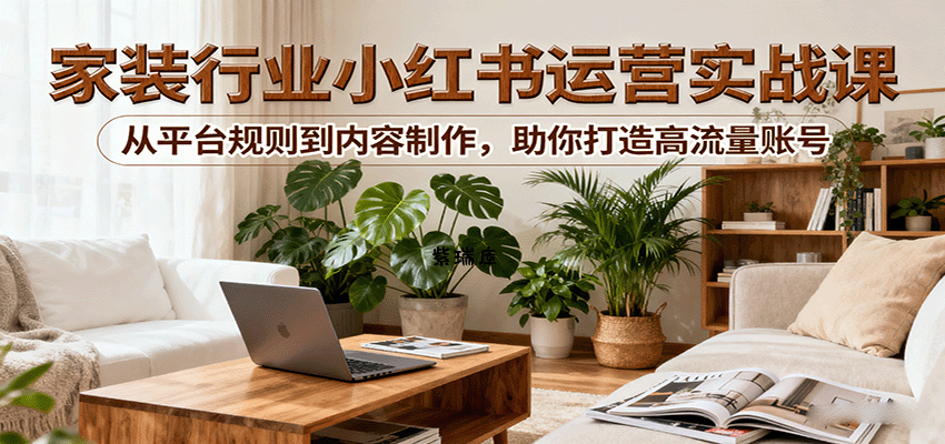 小红书家装行业运营实战课：从平台规则到内容制作，助你打造高流量账号-紫瑞库